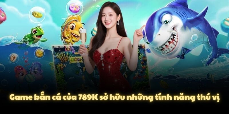 Game bắn cá của 789K sở hữu những tính năng thú vị