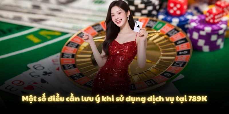 Một số điều cần lưu ý khi sử dụng dịch vụ tại 789K