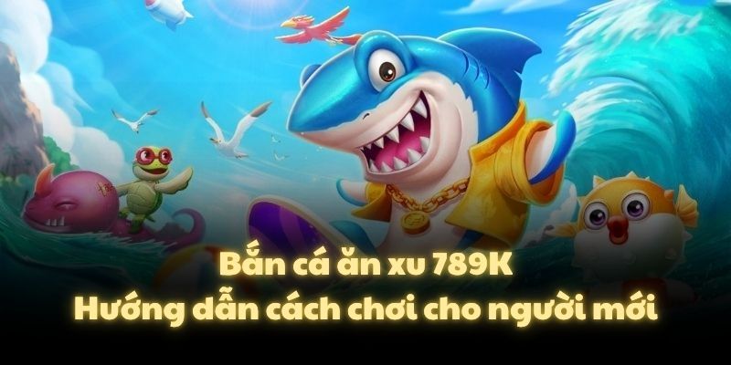 Bắn cá ăn xu 789K – Hướng dẫn cách chơi cho người mới